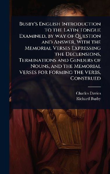 Busby's English Introduction to the Latin Tongue Examined, by way of Question and Answer, With the Memorial Verses Expressing the Declensions, Terminations and Genders of Nouns, and the Memorial Verses for Forming the Verbs, Construed