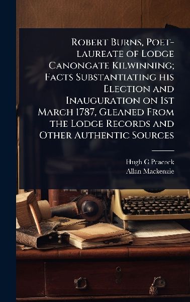 Robert Burns, Poet-laureate of Lodge Canongate Kilwinning; Facts Substantiating his Election and Inauguration on 1st March 1787, Gleaned From the Lodge Records and Other Authentic Sources