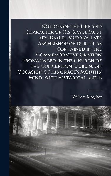 Notices of the Life and Character of His Grace Most Rev. Daniel Murray, Late Archbishop of Dublin, as Contained in the Commemorative Oration Pronounced in the Church of the Conception, Dublin, on Occasion of His Graces Months Mind. With Historical and B