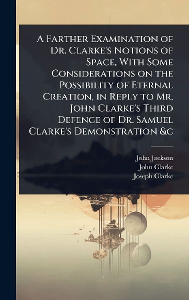 A Farther Examination of Dr. Clarke's Notions of Space, With Some Considerations on the Possibility of Eternal Creation, in Reply to Mr. John Clarke's Third Defence of Dr. Samuel Clarke's Demonstration &c