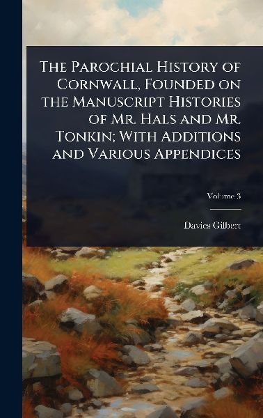 The Parochial History of Cornwall, Founded on the Manuscript Histories of Mr. Hals and Mr. Tonkin; With Additions and Various Appendices