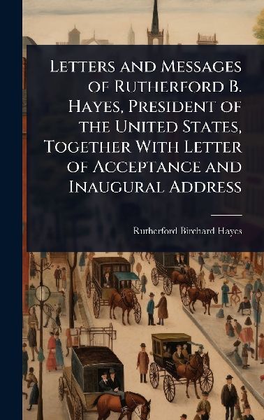 Letters and Messages of Rutherford B. Hayes, President of the United States, Together With Letter of Acceptance and Inaugural Address