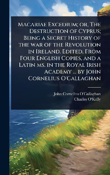 Macariae Excedium; or, The Destruction of Cyprus; Being a Secret History of the war of the Revolution in Ireland. Edited, From Four English Copies, and a Latin ms. in the Royal Irish Academy ... by John Cornelius O'Callaghan
