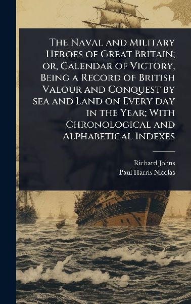The Naval and Military Heroes of Great Britain; or, Calendar of Victory, Being a Record of British Valour and Conquest by sea and Land on Every day in the Year; With Chronological and Alphabetical Indexes