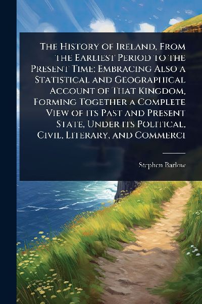 The History of Ireland, From the Earliest Period to the Present Time; Embracing Also a Statistical and Geographical Account of That Kingdom, Forming Together a Complete View of its Past and Present State, Under its Political, Civil, Literary, and Commerci