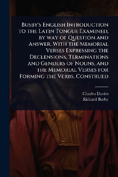 Busbys English Introduction to the Latin Tongue Examined, by way of Question and Answer, With the Memorial Verses Expressing the Declensions, Terminations and Genders of Nouns, and the Memorial Verses for Forming the Verbs, Construed