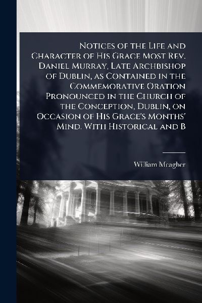 Notices of the Life and Character of His Grace Most Rev. Daniel Murray, Late Archbishop of Dublin, as Contained in the Commemorative Oration Pronounced in the Church of the Conception, Dublin, on Occasion of His Graces Months Mind. With Historical and B