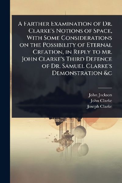 A Farther Examination of Dr. Clarkes Notions of Space, With Some Considerations on the Possibility of Eternal Creation, in Reply to Mr. John Clarkes Third Defence of Dr. Samuel Clarkes Demonstration &c