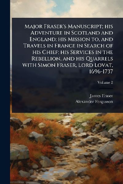 Major Fraser's Manuscript; his Adventure in Scotland and England; his Mission to, and Travels in France in Search of his Chief; his Services in the Rebellion, and his Quarrels With Simon Fraser, Lord Lovat, 1696-1737