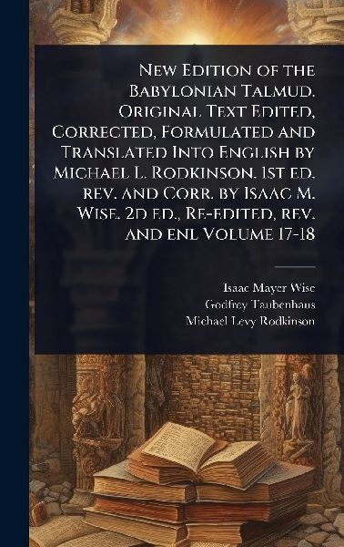 New Edition of the Babylonian Talmud. Original Text Edited, Corrected, Formulated and Translated Into English by Michael L. Rodkinson. 1st ed. rev. and Corr. by Isaac M. Wise. 2d ed., Re-edited, rev. and enl Volume 17-18