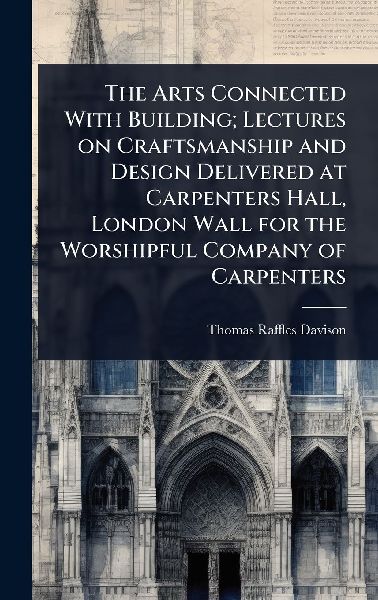 The Arts Connected With Building; Lectures on Craftsmanship and Design Delivered at Carpenters Hall, London Wall for the Worshipful Company of Carpenters