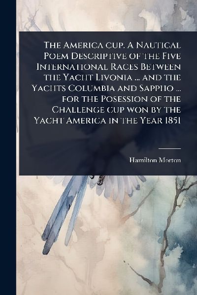The America cup. A Nautical Poem Descriptive of the Five International Races Between the Yacht Livonia ... and the Yachts Columbia and Sappho ... for the Posession of the Challenge cup won by the Yacht America in the Year 1851