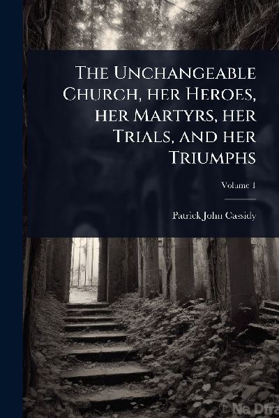 The Unchangeable Church, her Heroes, her Martyrs, her Trials, and her Triumphs