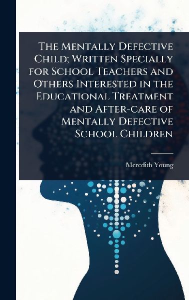 The Mentally Defective Child; Written Specially for School Teachers and Others Interested in the Educational Treatment and After-care of Mentally Defective School Children