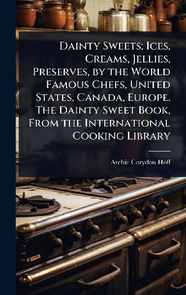 Dainty Sweets; Ices, Creams, Jellies, Preserves, by the World Famous Chefs, United States, Canada, Europe. The Dainty Sweet Book, From the International Cooking Library