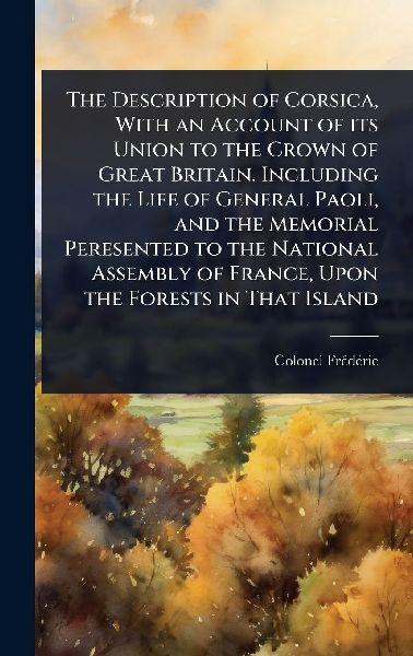 The Description of Corsica, With an Account of its Union to the Crown of Great Britain. Including the Life of General Paoli, and the Memorial Peresented to the National Assembly of France, Upon the Forests in That Island