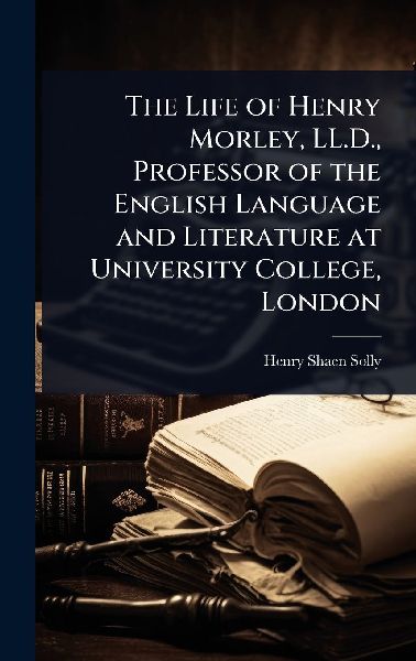 The Life of Henry Morley, LL.D., Professor of the English Language and Literature at University College, London