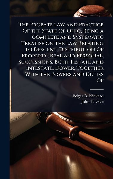 The Probate law and Practice Of the State Of Ohio; Being a Complete and Systematic Treatise on the law Relating to Descent, Distribution Of Property, Real and Personal, Successions, Both Testate and Intestate, Dower, Together With the Powers and Duties Of