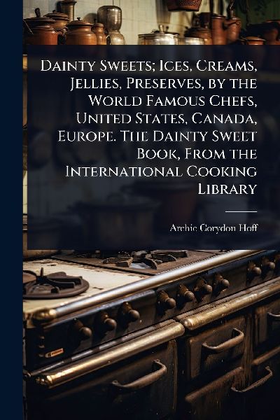 Dainty Sweets; Ices, Creams, Jellies, Preserves, by the World Famous Chefs, United States, Canada, Europe. The Dainty Sweet Book, From the International Cooking Library