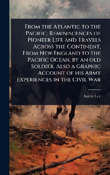 From the Atlantic to the Pacific; Reminiscences of Pioneer Life and Travels Across the Continent, From New England to the Pacific Ocean, by an old Soldier. Also a Graphic Account of his Army Experiences in the Civil War