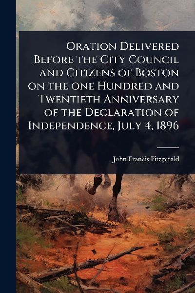 Oration Delivered Before the City Council and Citizens of Boston on the one Hundred and Twentieth Anniversary of the Declaration of Independence, July 4, 1896