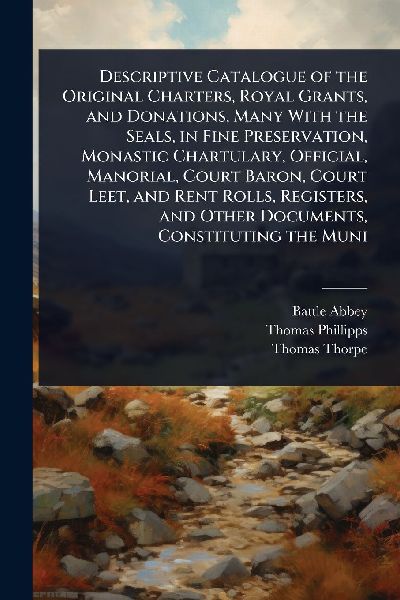 Descriptive Catalogue of the Original Charters, Royal Grants, and Donations, Many With the Seals, in Fine Preservation, Monastic Chartulary, Official, Manorial, Court Baron, Court Leet, and Rent Rolls, Registers, and Other Documents, Constituting the Muni