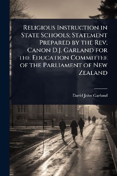 Religious Instruction in State Schools; Statement Prepared by the Rev. Canon D.J. Garland for the Education Committee of the Parliament of New Zealand