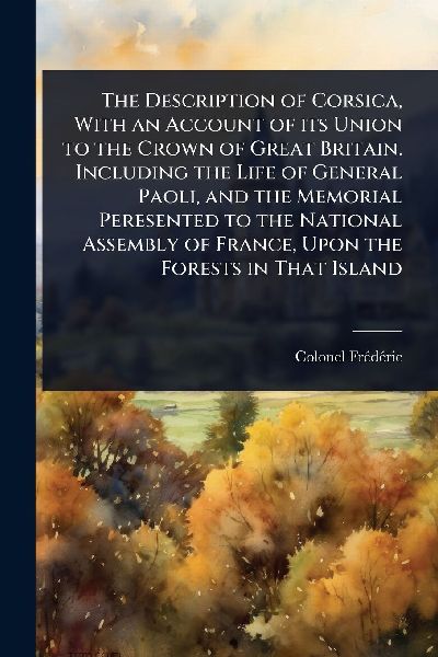 The Description of Corsica, With an Account of its Union to the Crown of Great Britain. Including the Life of General Paoli, and the Memorial Peresented to the National Assembly of France, Upon the Forests in That Island