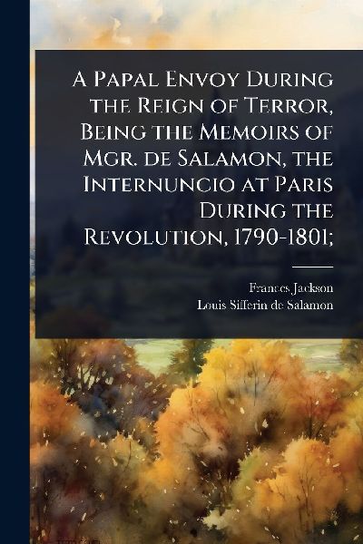 A Papal Envoy During the Reign of Terror, Being the Memoirs of Mgr. de Salamon, the Internuncio at Paris During the Revolution, 1790-1801;
