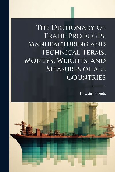 The Dictionary of Trade Products, Manufacturing and Technical Terms, Moneys, Weights, and Measures of all Countries