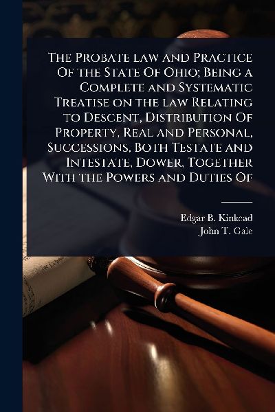 The Probate law and Practice Of the State Of Ohio; Being a Complete and Systematic Treatise on the law Relating to Descent, Distribution Of Property, Real and Personal, Successions, Both Testate and Intestate, Dower, Together With the Powers and Duties Of
