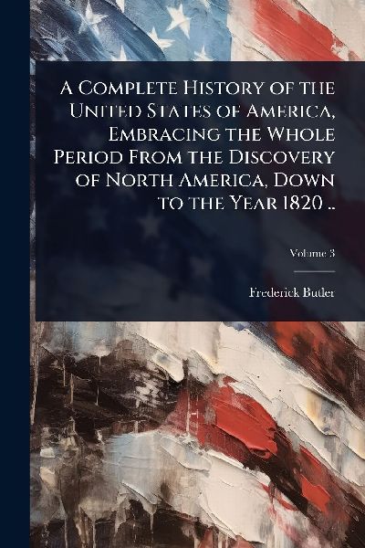 A Complete History of the United States of America, Embracing the Whole Period From the Discovery of North America, Down to the Year 1820 ..