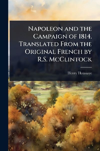 Napoleon and the Campaign of 1814. Translated From the Original French by R.S. McClintock