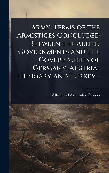 Army. Terms of the Armistices Concluded Between the Allied Governments and the Governments of Germany, Austria-Hungary and Turkey ..
