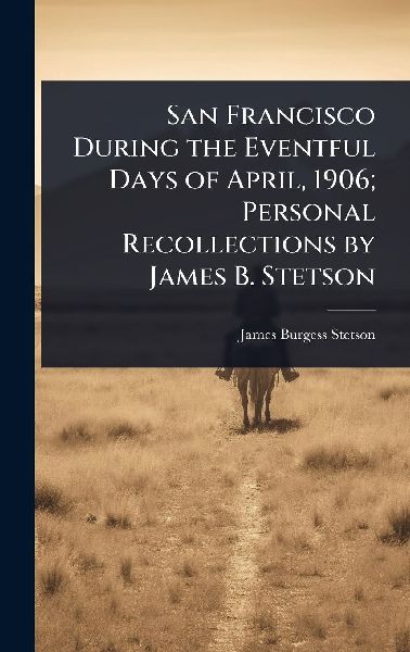 San Francisco During the Eventful Days of April, 1906; Personal Recollections by James B. Stetson