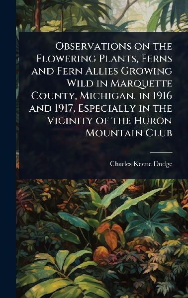 Observations on the Flowering Plants, Ferns and Fern Allies Growing Wild in Marquette County, Michigan, in 1916 and 1917, Especially in the Vicinity of the Huron Mountain Club