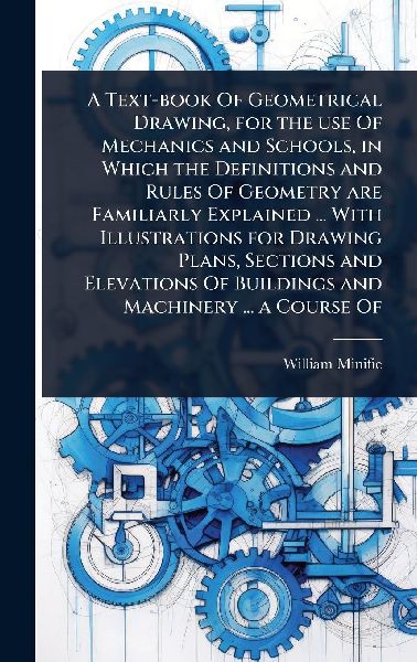 A Text-book Of Geometrical Drawing, for the use Of Mechanics and Schools, in Which the Definitions and Rules Of Geometry are Familiarly Explained ... With Illustrations for Drawing Plans, Sections and Elevations Of Buildings and Machinery ... a Course Of