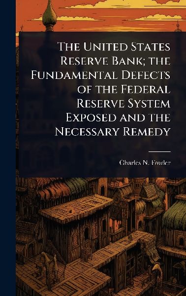 The United States Reserve Bank; the Fundamental Defects of the Federal Reserve System Exposed and the Necessary Remedy