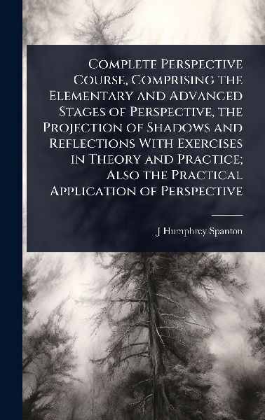 Complete Perspective Course, Comprising the Elementary and Advanced Stages of Perspective, the Projection of Shadows and Reflections With Exercises in Theory and Practice; Also the Practical Application of Perspective