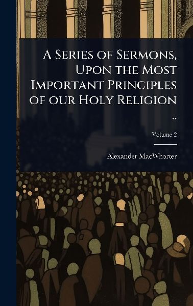 A Series of Sermons, Upon the Most Important Principles of our Holy Religion ..