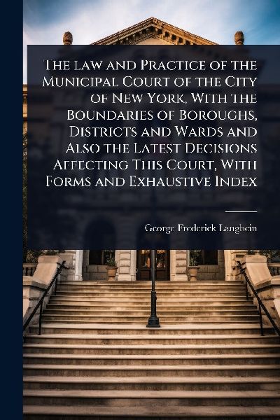 The law and Practice of the Municipal Court of the City of New York, With the Boundaries of Boroughs, Districts and Wards and Also the Latest Decisions Affecting This Court, With Forms and Exhaustive Index