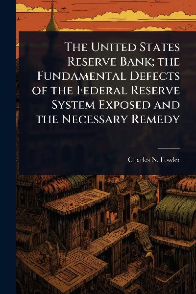 The United States Reserve Bank; the Fundamental Defects of the Federal Reserve System Exposed and the Necessary Remedy