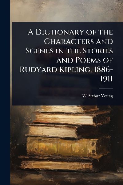 A Dictionary of the Characters and Scenes in the Stories and Poems of Rudyard Kipling, 1886-1911