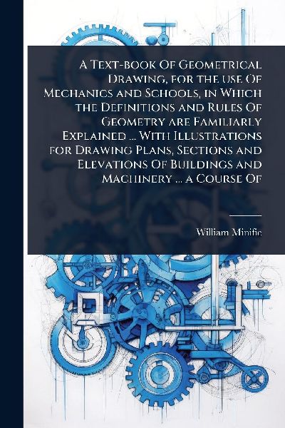 A Text-book Of Geometrical Drawing, for the use Of Mechanics and Schools, in Which the Definitions and Rules Of Geometry are Familiarly Explained ... With Illustrations for Drawing Plans, Sections and Elevations Of Buildings and Machinery ... a Course Of
