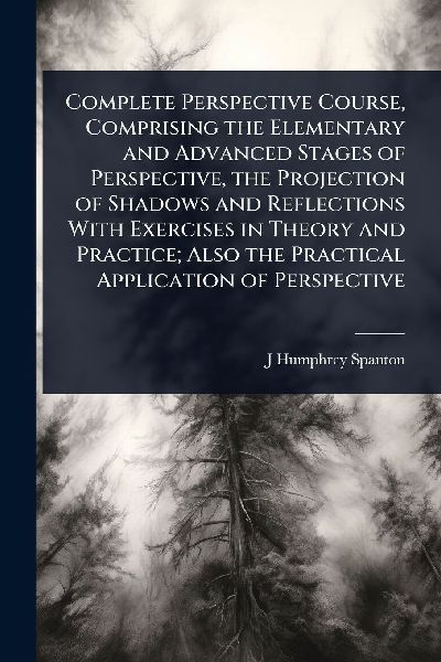 Complete Perspective Course, Comprising the Elementary and Advanced Stages of Perspective, the Projection of Shadows and Reflections With Exercises in Theory and Practice; Also the Practical Application of Perspective