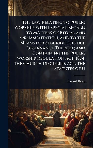 The law Relating to Public Worship; With Especial Regard to Matters of Ritual and Ornamentation, and to the Means for Securing the due Observance Thereof; and Containing the Public Worship Regulation act, 1874, the Church Discipline act, the Statutes of U