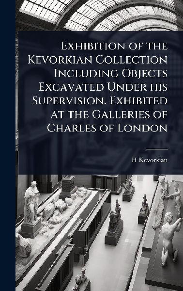Exhibition of the Kevorkian Collection Including Objects Excavated Under his Supervision. Exhibited at the Galleries of Charles of London