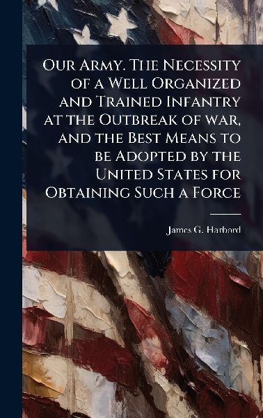 Our Army. The Necessity of a Well Organized and Trained Infantry at the Outbreak of war, and the Best Means to be Adopted by the United States for Obtaining Such a Force