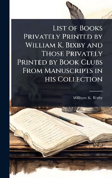 List of Books Privately Printed by William K. Bixby and Those Privately Printed by Book Clubs From Manuscripts in his Collection