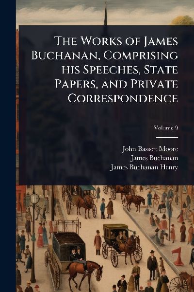 The Works of James Buchanan, Comprising his Speeches, State Papers, and Private Correspondence